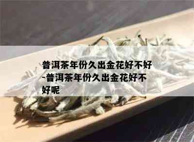 普洱茶年份久出金花好不好-普洱茶年份久出金花好不好呢