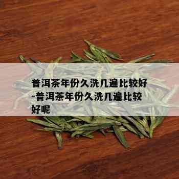 普洱茶年份久洗几遍比较好-普洱茶年份久洗几遍比较好呢