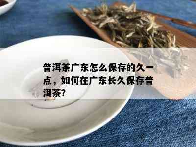 普洱茶广东怎么保存的久一点，如何在广东长久保存普洱茶？