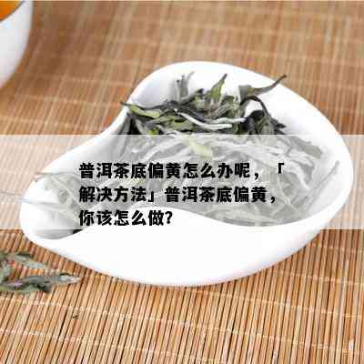 普洱茶底偏黄怎么办呢，「解决方法」普洱茶底偏黄，你该怎么做？