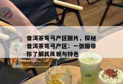 普洱茶弯弓产区图片，探秘普洱茶弯弓产区：一张图带你了解其风貌与特色