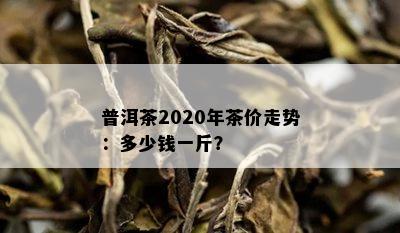 普洱茶2020年茶价走势：多少钱一斤？