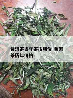 普洱茶当年茶市场价-普洱茶历年价格