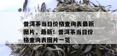 普洱茶当日价格查询表最新图片，最新！普洱茶当日价格查询表图片一览