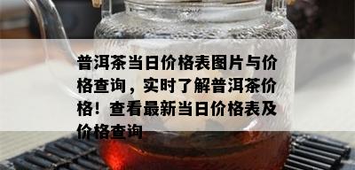 普洱茶当日价格表图片与价格查询，实时了解普洱茶价格！查看最新当日价格表及价格查询