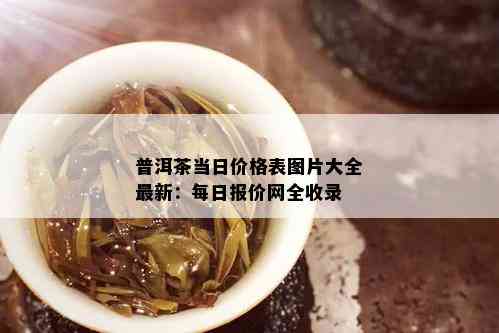 普洱茶当日价格表图片大全最新：每日报价网全收录