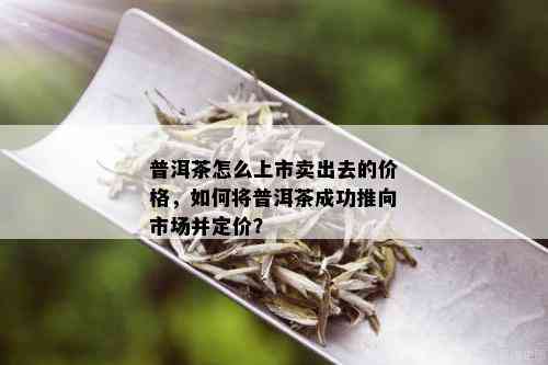 普洱茶怎么上市卖出去的价格，如何将普洱茶成功推向市场并定价？