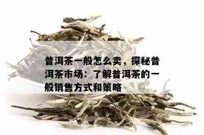 普洱茶一般怎么卖，探秘普洱茶市场：了解普洱茶的一般销售方式和策略