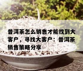 普洱茶怎么销售才能找到大客户，寻找大客户：普洱茶销售策略分享