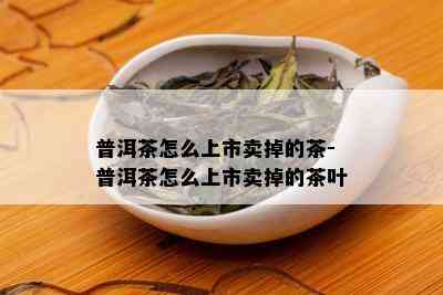 普洱茶怎么上市卖掉的茶-普洱茶怎么上市卖掉的茶叶