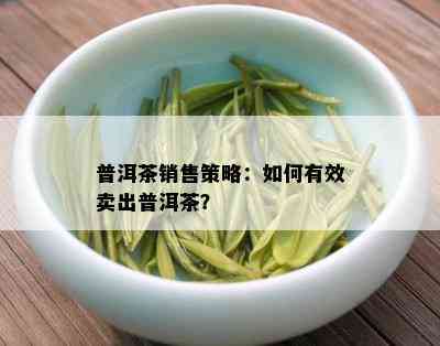 普洱茶销售策略：如何有效卖出普洱茶？