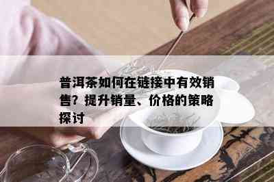 普洱茶如何在链接中有效销售？提升销量、价格的策略探讨