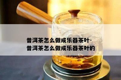 普洱茶怎么做成乐器茶叶-普洱茶怎么做成乐器茶叶的