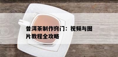 普洱茶制作窍门：视频与图片教程全攻略