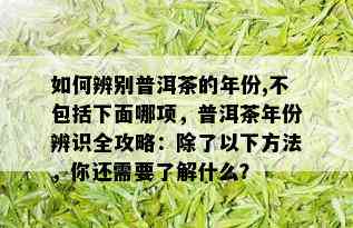 如何辨别普洱茶的年份,不包括下面哪项，普洱茶年份辨识全攻略：除了以下方法，你还需要了解什么？