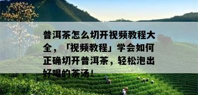 普洱茶怎么切开视频教程大全，「视频教程」学会如何正确切开普洱茶，轻松泡出好喝的茶汤！