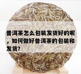 普洱茶怎么包装发货好的呢，如何做好普洱茶的包装和发货？