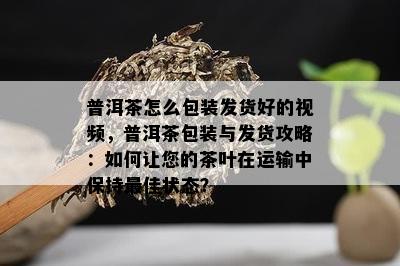 普洱茶怎么包装发货好的视频，普洱茶包装与发货攻略：如何让您的茶叶在运输中保持更佳状态？