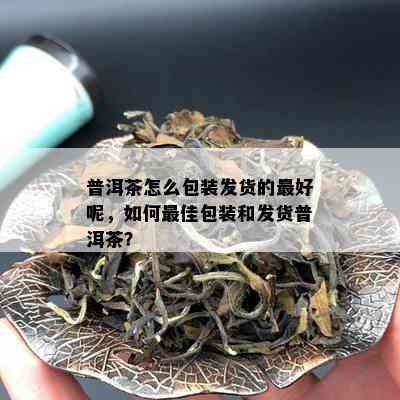 普洱茶怎么包装发货的更好呢，如何更佳包装和发货普洱茶？