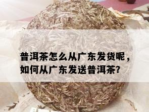 普洱茶怎么从广东发货呢，如何从广东发送普洱茶？