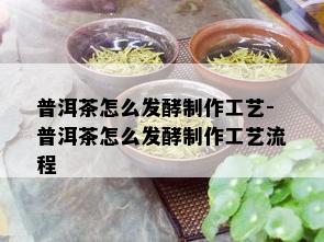 普洱茶怎么发酵制作工艺-普洱茶怎么发酵制作工艺流程