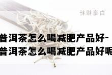 普洱茶怎么喝减肥产品好-普洱茶怎么喝减肥产品好呢