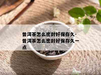 普洱茶怎么密封好保存久-普洱茶怎么密封好保存久一点