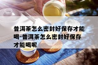 普洱茶怎么密封好保存才能喝-普洱茶怎么密封好保存才能喝呢