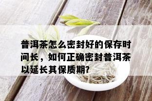 普洱茶怎么密封好的保存时间长，如何正确密封普洱茶以延长其保质期？