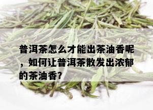 普洱茶怎么才能出茶油香呢，如何让普洱茶散发出浓郁的茶油香？