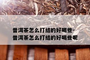 普洱茶怎么打结的好喝些-普洱茶怎么打结的好喝些呢