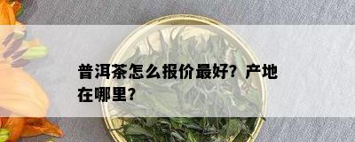 普洱茶怎么报价更好？产地在哪里？