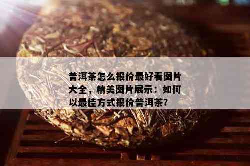 普洱茶怎么报价更好看图片大全，精美图片展示：如何以更佳方式报价普洱茶？