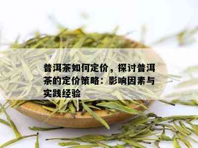 普洱茶如何定价，探讨普洱茶的定价策略：影响因素与实践经验