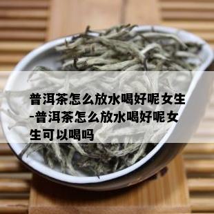 普洱茶怎么放水喝好呢女生-普洱茶怎么放水喝好呢女生可以喝吗