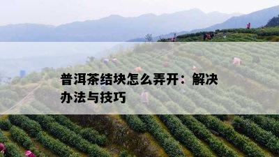 普洱茶结块怎么弄开：解决办法与技巧