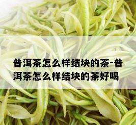 普洱茶怎么样结块的茶-普洱茶怎么样结块的茶好喝