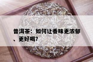 普洱茶：如何让香味更浓郁、更好喝？