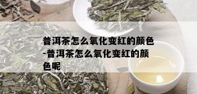 普洱茶怎么氧化变红的颜色-普洱茶怎么氧化变红的颜色呢