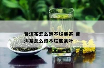 普洱茶怎么泡不烂底茶-普洱茶怎么泡不烂底茶叶