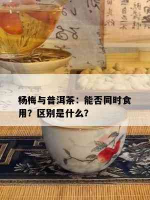 杨梅与普洱茶：能否同时食用？区别是什么？