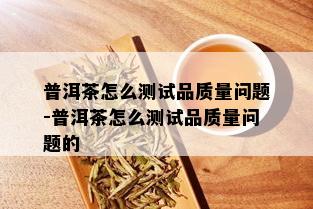 普洱茶怎么测试品质量问题-普洱茶怎么测试品质量问题的