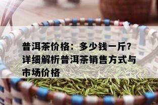 普洱茶价格：多少钱一斤？详细解析普洱茶销售方式与市场价格