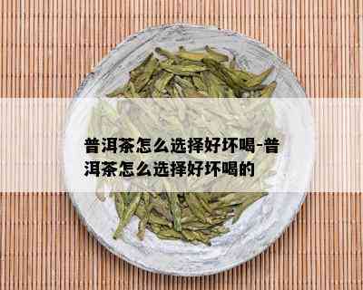 普洱茶怎么选择好坏喝-普洱茶怎么选择好坏喝的