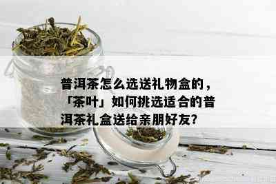 普洱茶怎么选送礼物盒的，「茶叶」如何挑选适合的普洱茶礼盒送给亲朋好友？