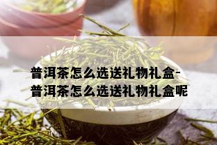 普洱茶怎么选送礼物礼盒-普洱茶怎么选送礼物礼盒呢