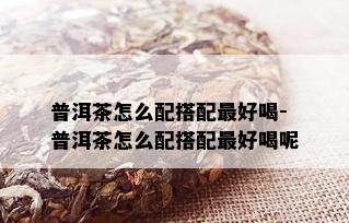 普洱茶怎么配搭配更好喝-普洱茶怎么配搭配更好喝呢