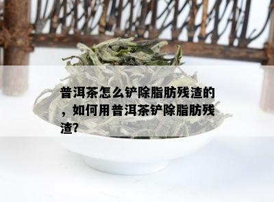 普洱茶怎么铲除脂肪残渣的，如何用普洱茶铲除脂肪残渣？