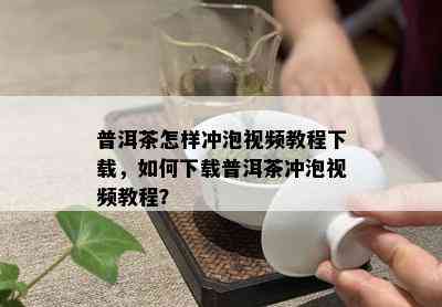 普洱茶怎样冲泡视频教程下载，如何下载普洱茶冲泡视频教程？