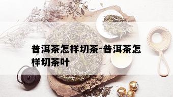 普洱茶怎样切茶-普洱茶怎样切茶叶